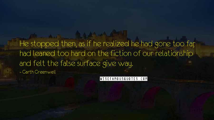 Garth Greenwell quotes: He stopped then, as if he realized he had gone too far, had leaned too hard on the fiction of our relationship and felt the false surface give way.