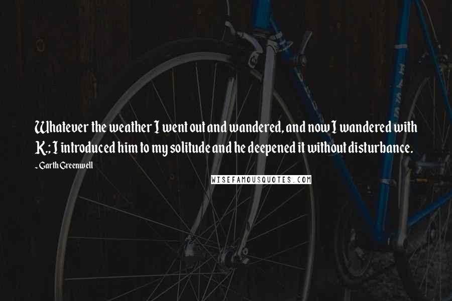 Garth Greenwell quotes: Whatever the weather I went out and wandered, and now I wandered with K.; I introduced him to my solitude and he deepened it without disturbance.