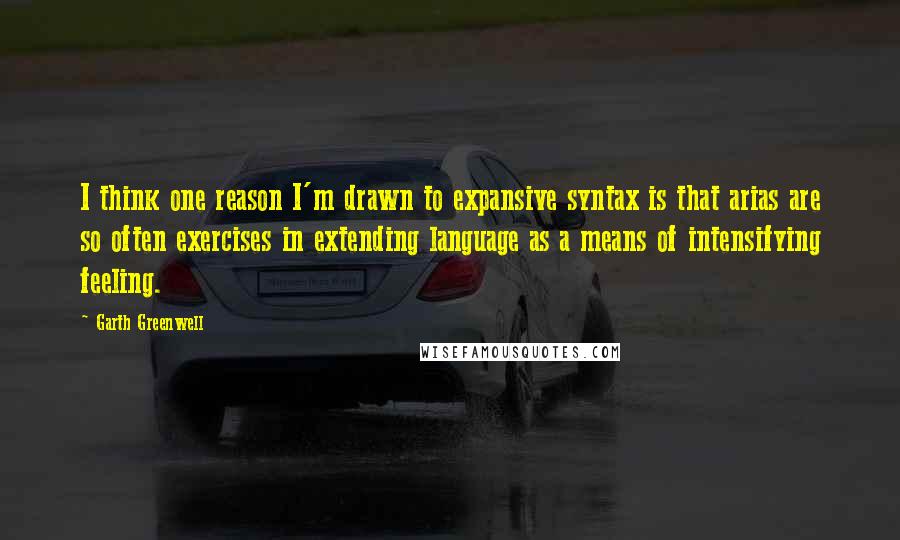 Garth Greenwell quotes: I think one reason I'm drawn to expansive syntax is that arias are so often exercises in extending language as a means of intensifying feeling.