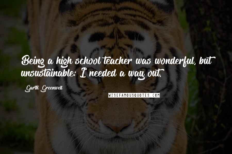 Garth Greenwell quotes: Being a high school teacher was wonderful, but unsustainable: I needed a way out. Garth Greenwell quotes: Being a high school teacher was wonderful, but unsustainable: I needed a way out.