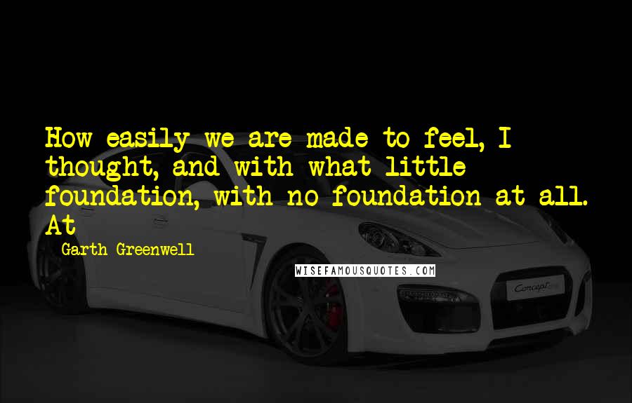 Garth Greenwell quotes: How easily we are made to feel, I thought, and with what little foundation, with no foundation at all. At