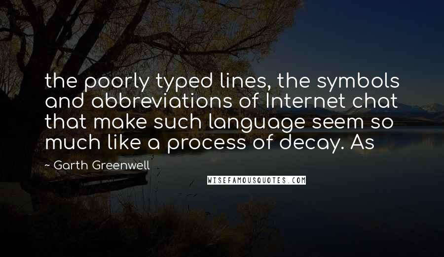 Garth Greenwell quotes: the poorly typed lines, the symbols and abbreviations of Internet chat that make such language seem so much like a process of decay. As Garth Greenwell quotes: the poorly typed lines, the symbols and abbreviations of Internet chat that make such language seem so much like a process of decay. As