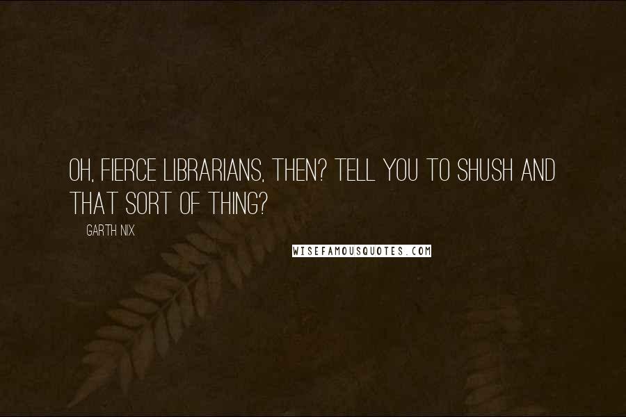 Garth Nix quotes: Oh, fierce librarians, then? Tell you to shush and that sort of thing?