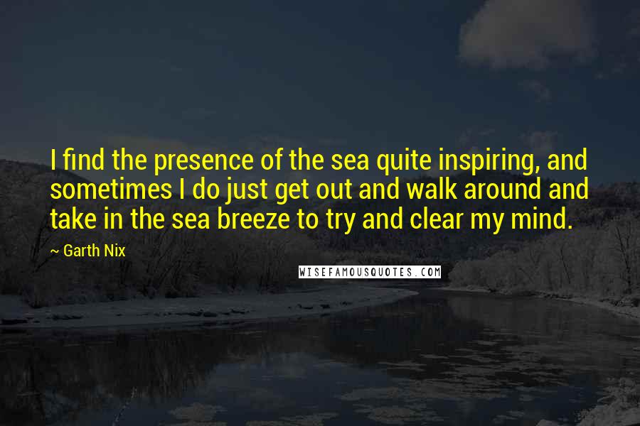 Garth Nix quotes: I find the presence of the sea quite inspiring, and sometimes I do just get out and walk around and take in the sea breeze to try and clear my