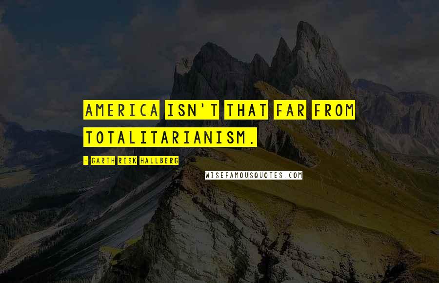 Garth Risk Hallberg quotes: America isn't that far from totalitarianism.