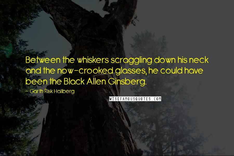 Garth Risk Hallberg quotes: Between the whiskers scraggling down his neck and the now-crooked glasses, he could have been the Black Allen Ginsberg.