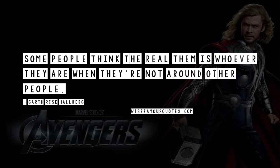 Garth Risk Hallberg quotes: Some people think the real them is whoever they are when they're not around other people.