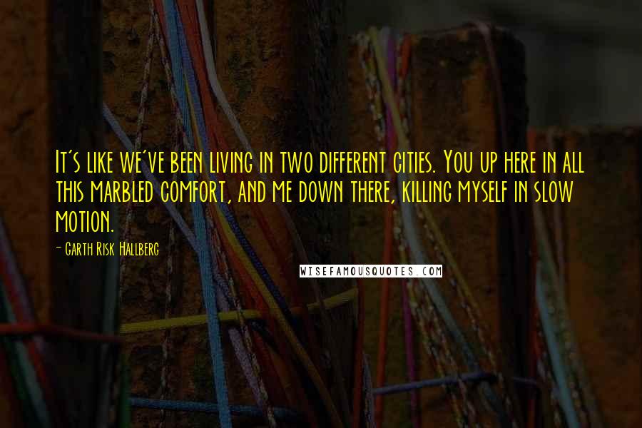 Garth Risk Hallberg quotes: It's like we've been living in two different cities. You up here in all this marbled comfort, and me down there, killing myself in slow motion.