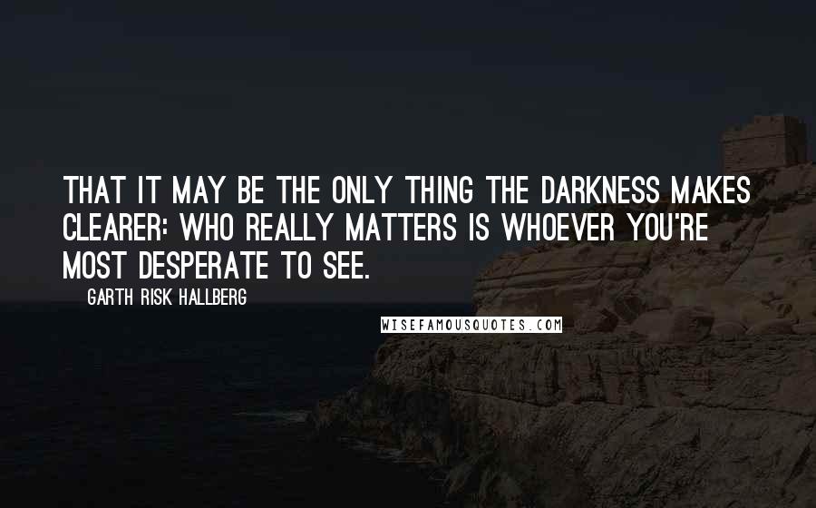 Garth Risk Hallberg quotes: That it may be the only thing the darkness makes clearer: who really matters is whoever you're most desperate to see.