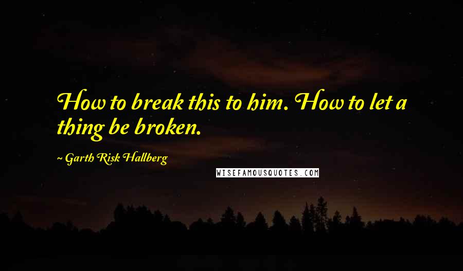 Garth Risk Hallberg quotes: How to break this to him. How to let a thing be broken.