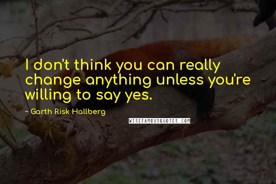 Garth Risk Hallberg quotes: I don't think you can really change anything unless you're willing to say yes.