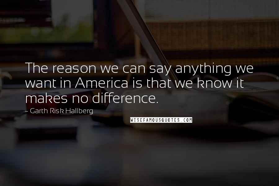 Garth Risk Hallberg quotes: The reason we can say anything we want in America is that we know it makes no difference.