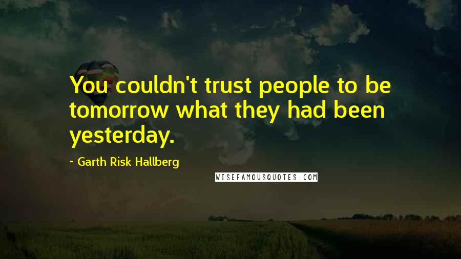 Garth Risk Hallberg quotes: You couldn't trust people to be tomorrow what they had been yesterday.