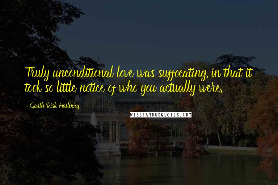 Garth Risk Hallberg quotes: Truly unconditional love was suffocating, in that it took so little notice of who you actually were.