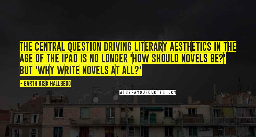 Garth Risk Hallberg quotes: The central question driving literary aesthetics in the age of the iPad is no longer 'How should novels be?' but 'Why write novels at all?'