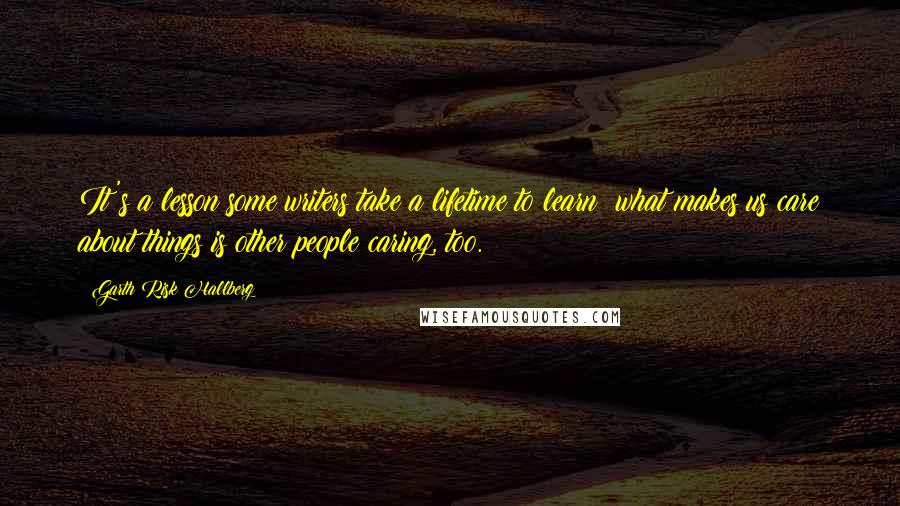 Garth Risk Hallberg quotes: It's a lesson some writers take a lifetime to learn: what makes us care about things is other people caring, too.