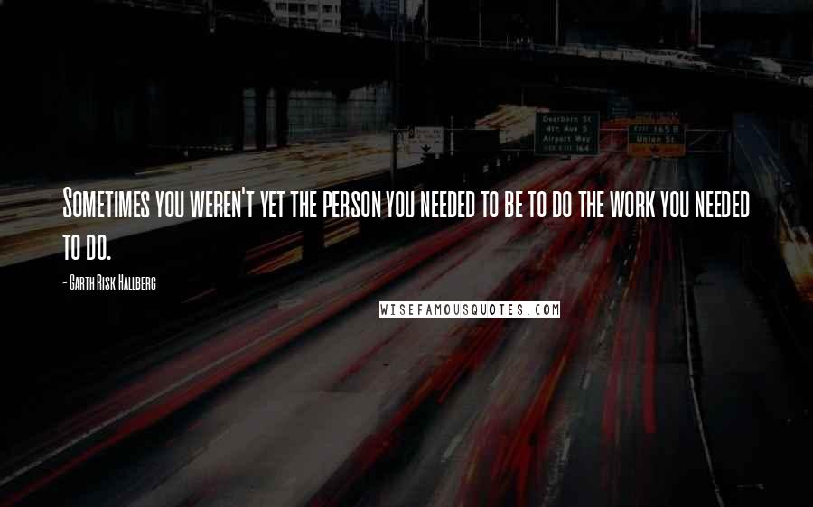 Garth Risk Hallberg quotes: Sometimes you weren't yet the person you needed to be to do the work you needed to do.
