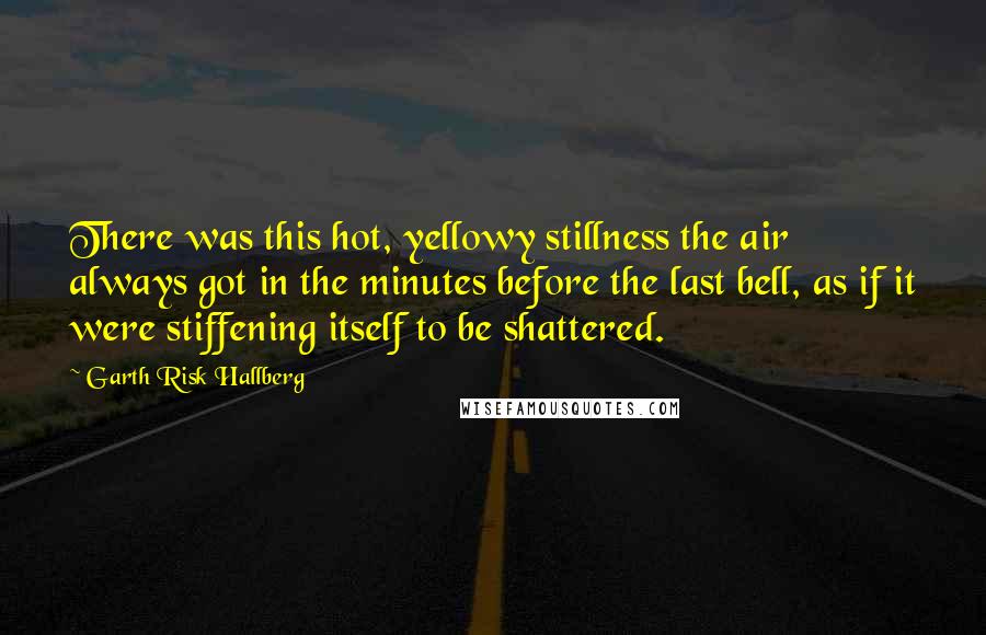 Garth Risk Hallberg quotes: There was this hot, yellowy stillness the air always got in the minutes before the last bell, as if it were stiffening itself to be shattered.