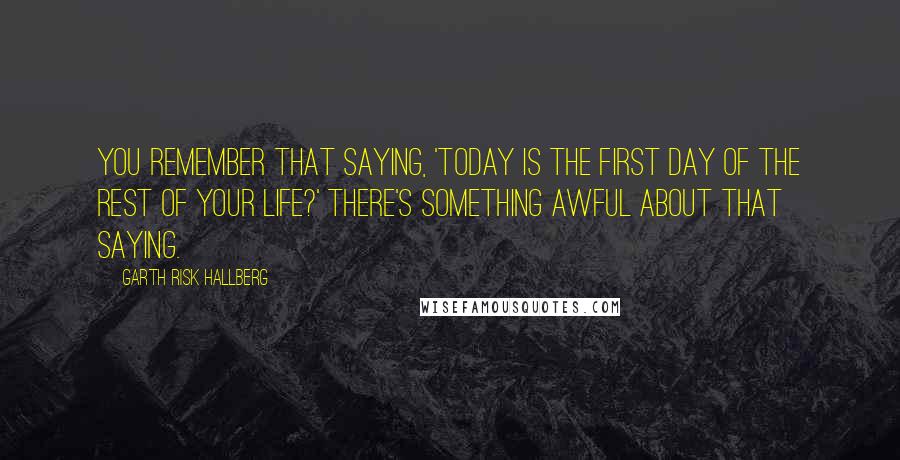 Garth Risk Hallberg quotes: You remember that saying, 'Today is the first day of the rest of your life?' There's something awful about that saying.