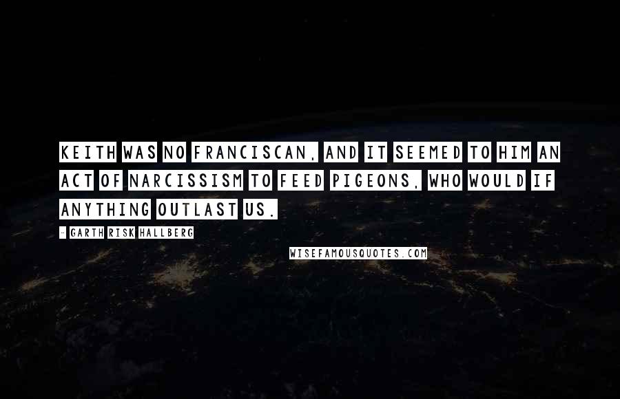 Garth Risk Hallberg quotes: Keith was no Franciscan, and it seemed to him an act of narcissism to feed pigeons, who would if anything outlast us.