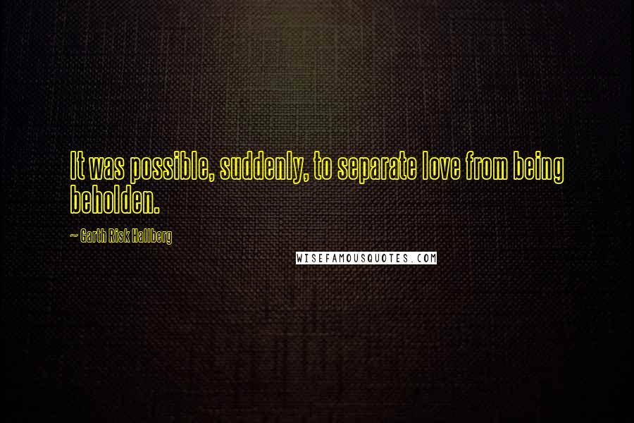 Garth Risk Hallberg quotes: It was possible, suddenly, to separate love from being beholden.