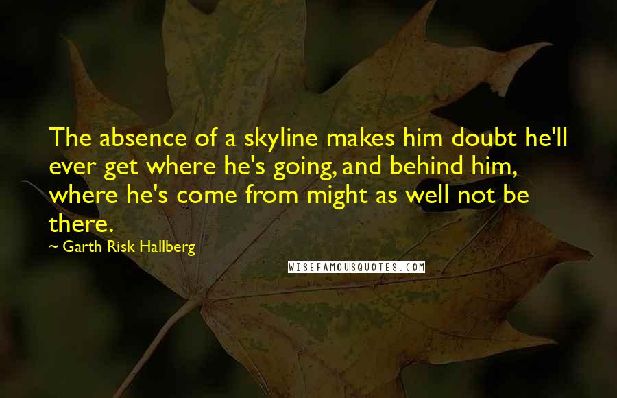 Garth Risk Hallberg quotes: The absence of a skyline makes him doubt he'll ever get where he's going, and behind him, where he's come from might as well not be there.
