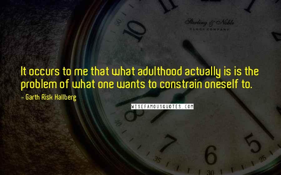 Garth Risk Hallberg quotes: It occurs to me that what adulthood actually is is the problem of what one wants to constrain oneself to.