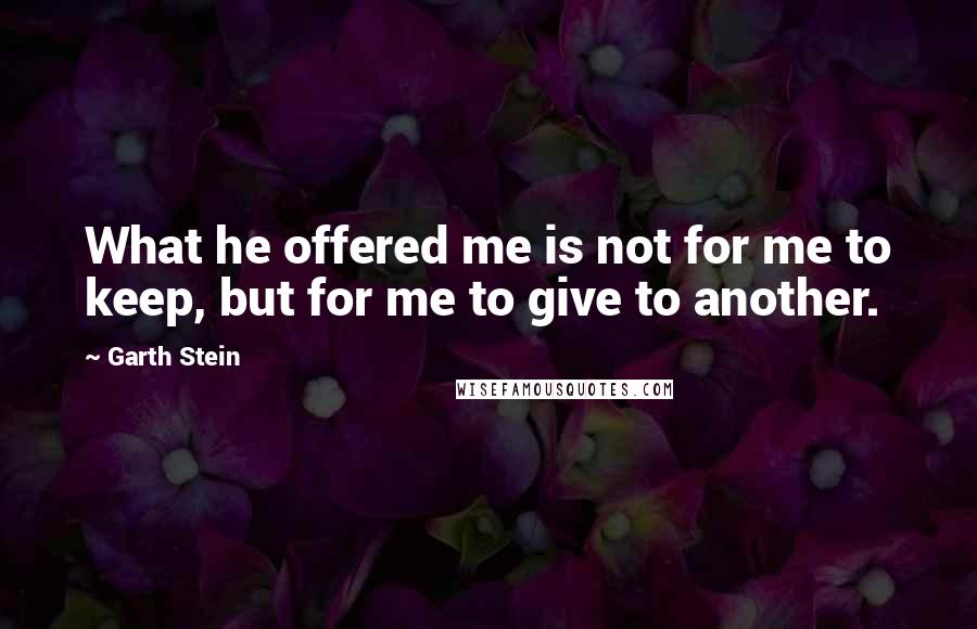 Garth Stein quotes: What he offered me is not for me to keep, but for me to give to another.