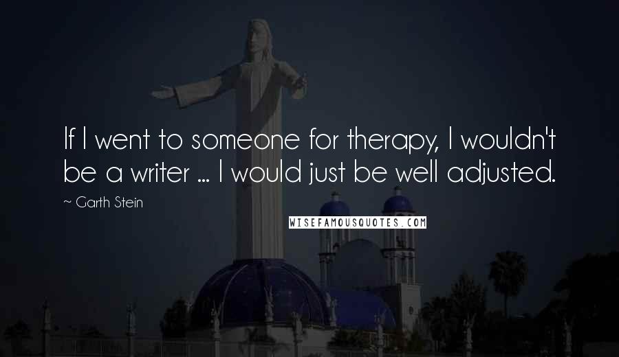 Garth Stein quotes: If I went to someone for therapy, I wouldn't be a writer ... I would just be well adjusted.