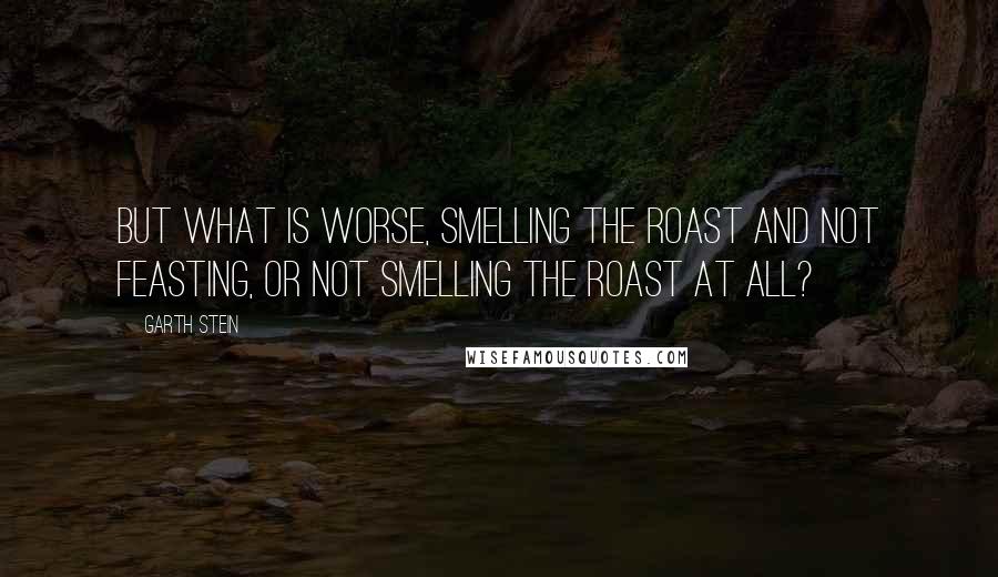 Garth Stein quotes: But what is worse, smelling the roast and not feasting, or not smelling the roast at all?