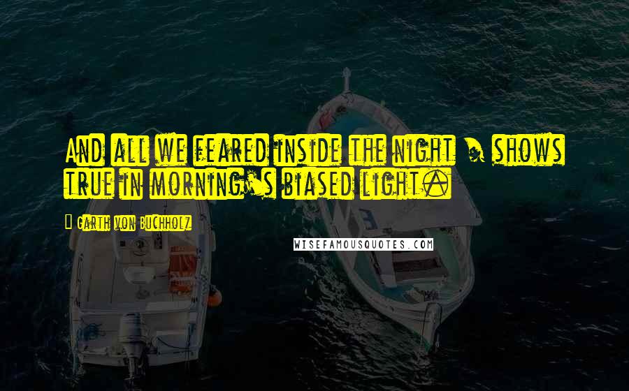 Garth Von Buchholz quotes: And all we feared inside the night / shows true in morning's biased light. Garth Von Buchholz quotes: And all we feared inside the night / shows true in morning's biased light.