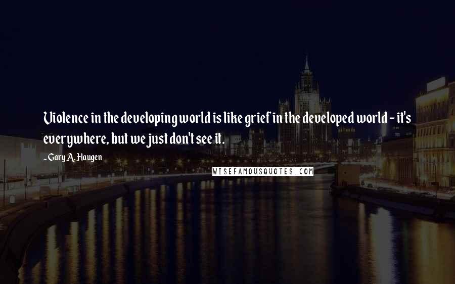 Gary A. Haugen quotes: Violence in the developing world is like grief in the developed world - it's everywhere, but we just don't see it.