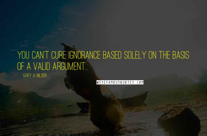 Gary A. Nilsen quotes: You can't cure ignorance based solely on the basis of a valid argument...