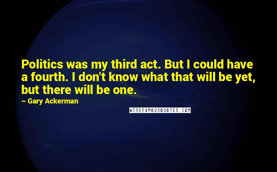 Gary Ackerman quotes: Politics was my third act. But I could have a fourth. I don't know what that will be yet, but there will be one.