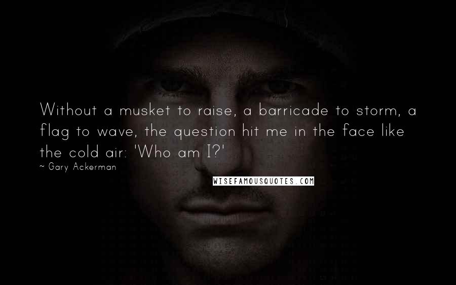 Gary Ackerman quotes: Without a musket to raise, a barricade to storm, a flag to wave, the question hit me in the face like the cold air: 'Who am I?'