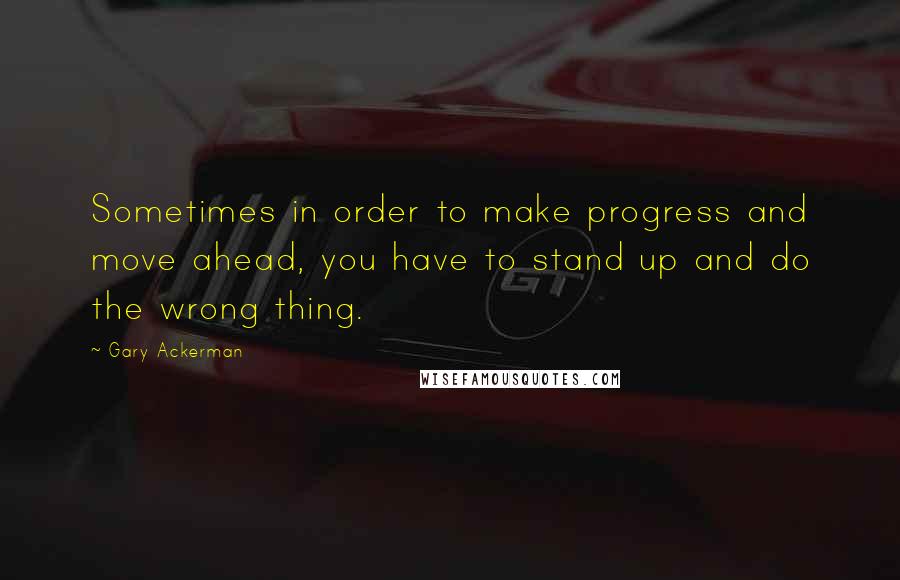 Gary Ackerman quotes: Sometimes in order to make progress and move ahead, you have to stand up and do the wrong thing.