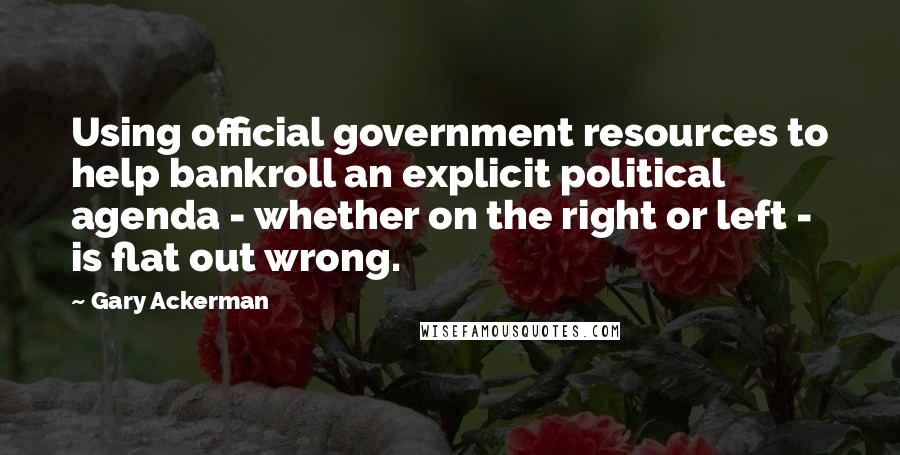 Gary Ackerman quotes: Using official government resources to help bankroll an explicit political agenda - whether on the right or left - is flat out wrong.