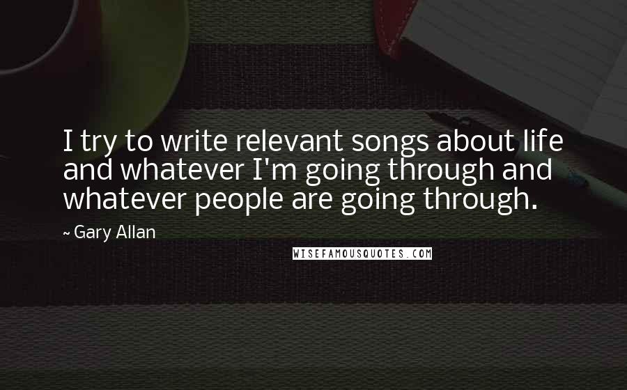 Gary Allan quotes: I try to write relevant songs about life and whatever I'm going through and whatever people are going through.
