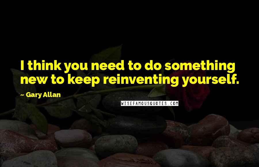 Gary Allan quotes: I think you need to do something new to keep reinventing yourself.