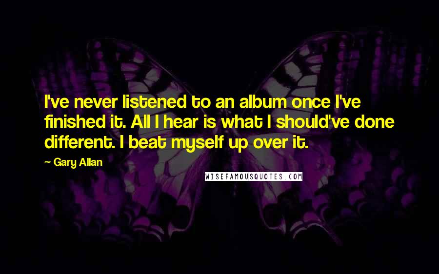 Gary Allan quotes: I've never listened to an album once I've finished it. All I hear is what I should've done different. I beat myself up over it. Gary Allan quotes: I've never listened to an album once I've finished it. All I hear is what I should've done different. I beat myself up over it.