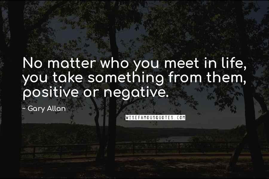 Gary Allan quotes: No matter who you meet in life, you take something from them, positive or negative.