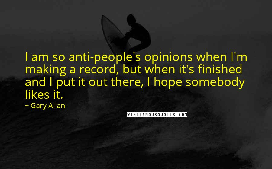 Gary Allan quotes: I am so anti-people's opinions when I'm making a record, but when it's finished and I put it out there, I hope somebody likes it. Gary Allan quotes: I am so anti-people's opinions when I'm making a record, but when it's finished and I put it out there, I hope somebody likes it.