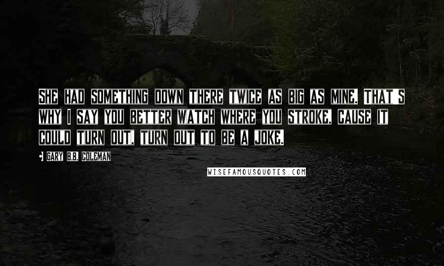 Gary B.B. Coleman quotes: She had something down there twice as big as mine. That's why I say you better watch where you stroke, cause it could turn out, turn out to be a