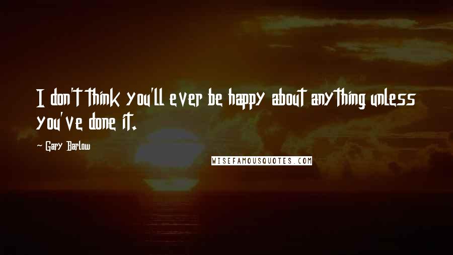 Gary Barlow quotes: I don't think you'll ever be happy about anything unless you've done it.