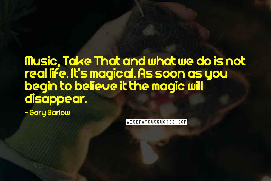 Gary Barlow quotes: Music, Take That and what we do is not real life. It's magical. As soon as you begin to believe it the magic will disappear.