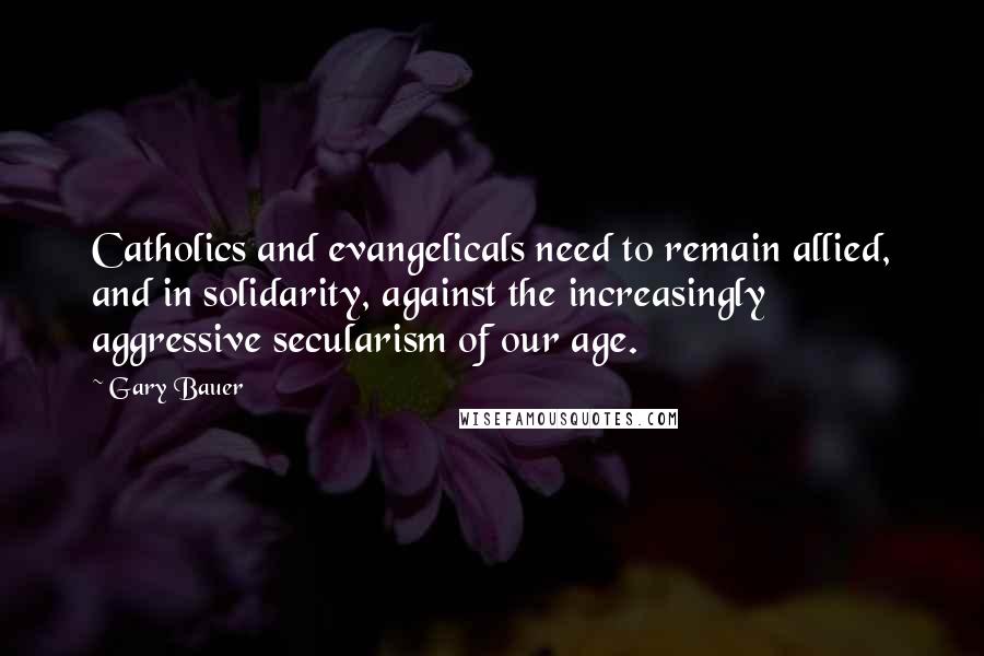 Gary Bauer quotes: Catholics and evangelicals need to remain allied, and in solidarity, against the increasingly aggressive secularism of our age.