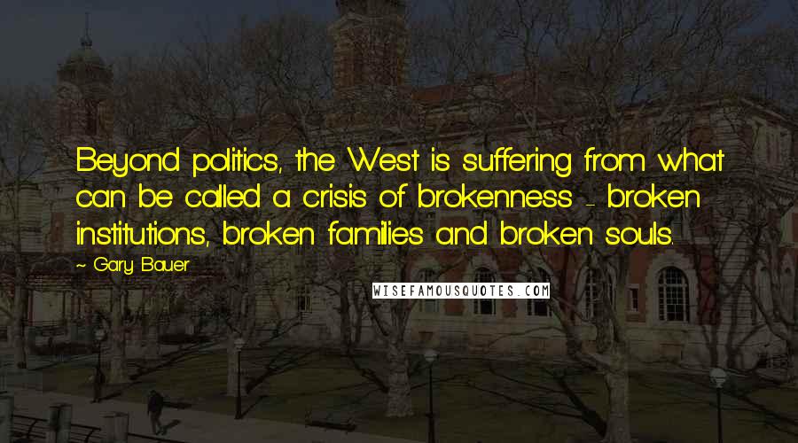 Gary Bauer quotes: Beyond politics, the West is suffering from what can be called a crisis of brokenness - broken institutions, broken families and broken souls.