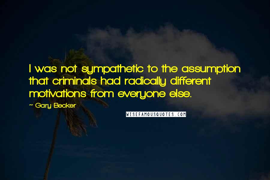 Gary Becker quotes: I was not sympathetic to the assumption that criminals had radically different motivations from everyone else. Gary Becker quotes: I was not sympathetic to the assumption that criminals had radically different motivations from everyone else.