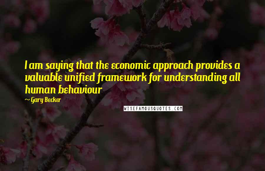 Gary Becker quotes: I am saying that the economic approach provides a valuable unified framework for understanding all human behaviour