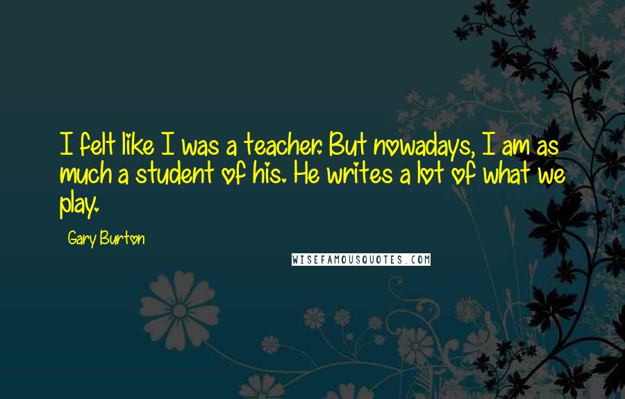 Gary Burton quotes: I felt like I was a teacher. But nowadays, I am as much a student of his. He writes a lot of what we play. Gary Burton quotes: I felt like I was a teacher. But nowadays, I am as much a student of his. He writes a lot of what we play.